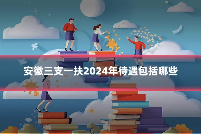 安徽三支一扶2024年待遇包括哪些