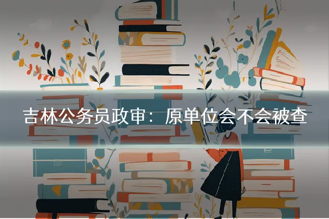 吉林公务员政审：原单位会不会被查