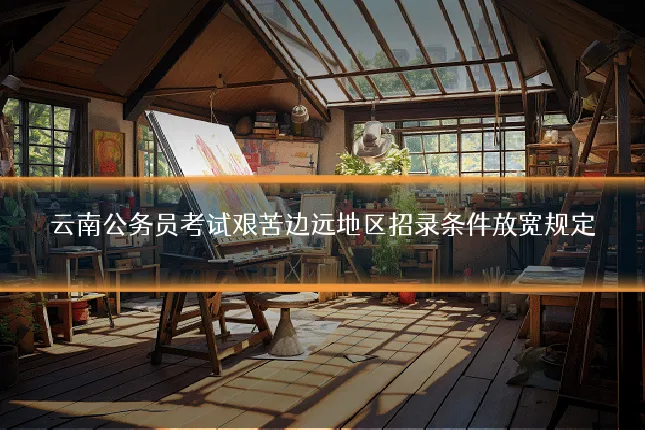 云南公务员考试艰苦边远地区招录条件放宽规定