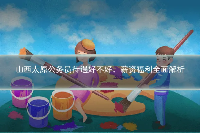 山西太原公务员待遇好不好，薪资福利全面解析