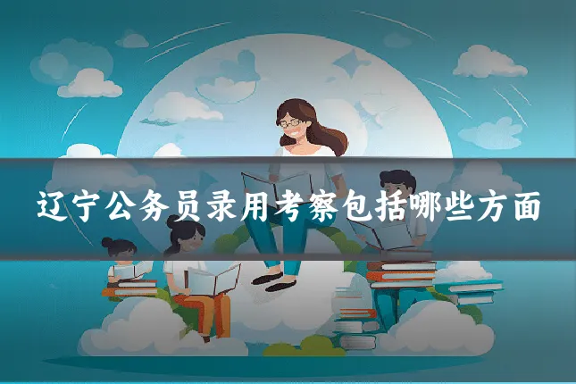 辽宁公务员录用考察包括哪些方面