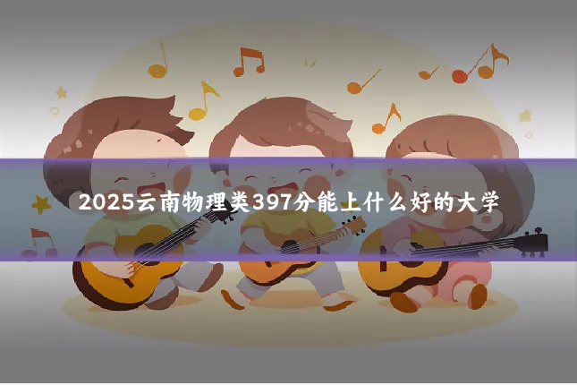 2025云南物理类397分能上什么好的大学