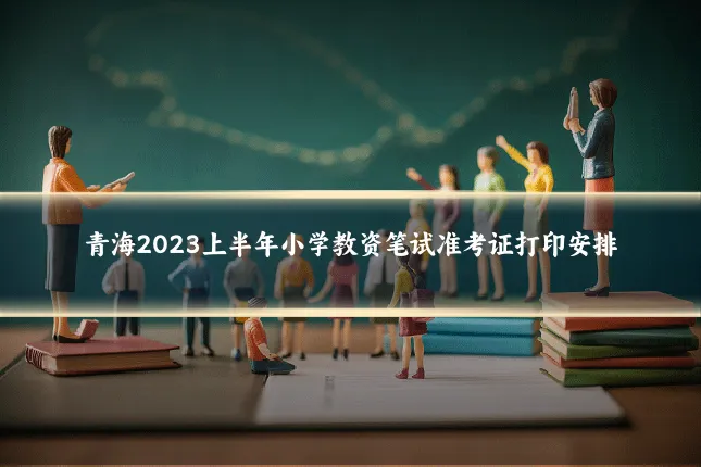 青海2023上半年小学教资笔试准考证打印安排