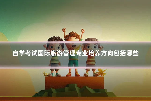 自学考试国际旅游管理专业培养方向包括哪些