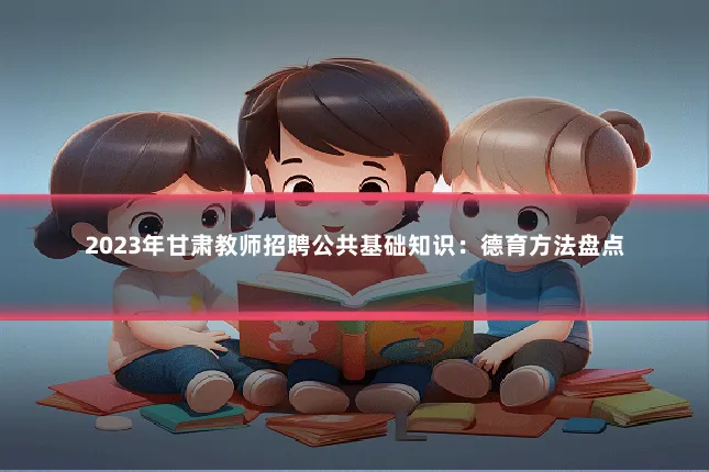 2023年甘肃教师招聘公共基础知识：德育方法盘点