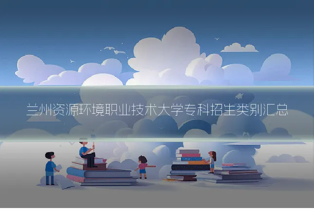 兰州资源环境职业技术大学专科招生类别汇总