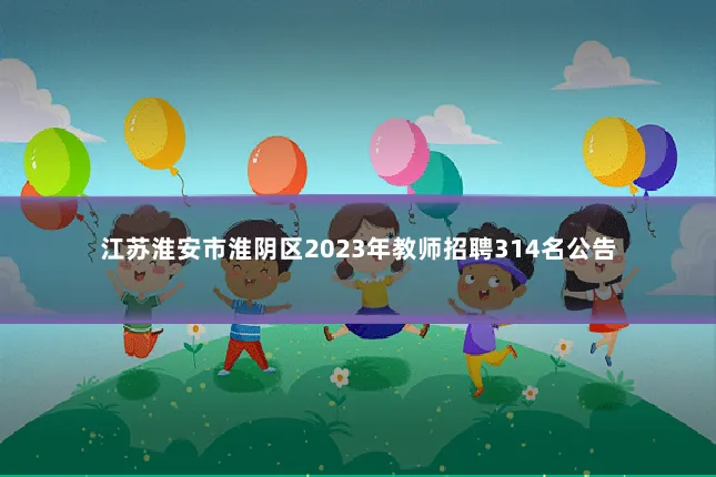 江苏淮安市淮阴区2023年教师招聘314名公告