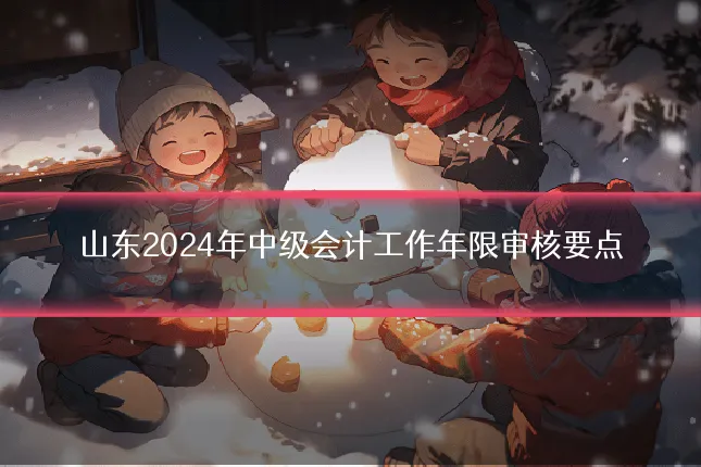 山东2024年中级会计工作年限审核要点