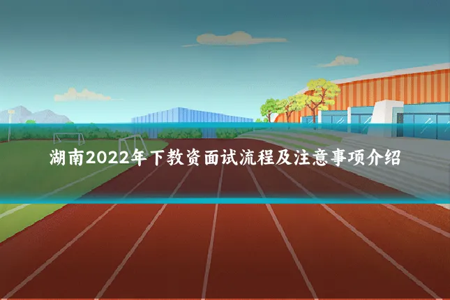 湖南2022年下教资面试流程及注意事项介绍