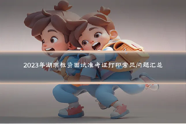 2023年湖南教资面试准考证打印常见问题汇总