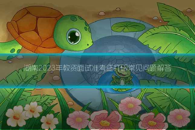 湖南2023年教资面试准考证打印常见问题解答