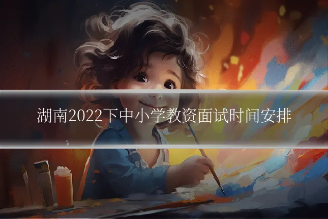 湖南2022下中小学教资面试时间安排