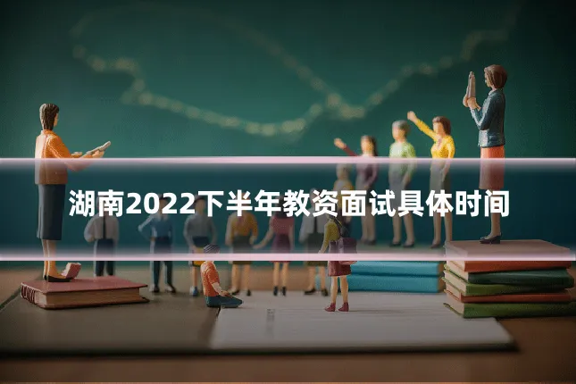 湖南2022下半年教资面试具体时间