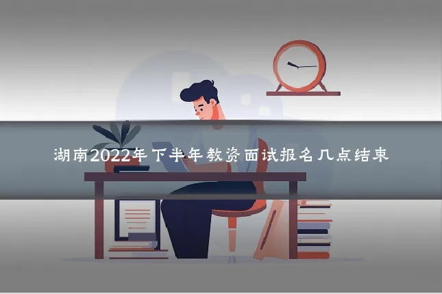 湖南2022年下半年教资面试报名几点结束