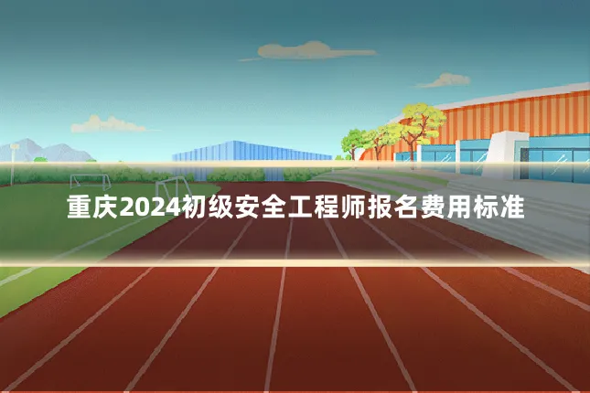 重庆2024初级安全工程师报名费用标准