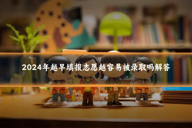 2024年越早填报志愿越容易被录取吗解答