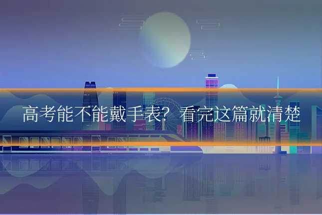 高考能不能戴手表？看完这篇就清楚