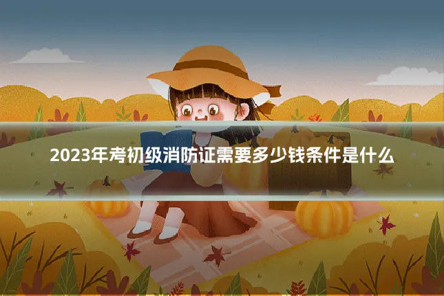 2023年考初级消防证需要多少钱条件是什么