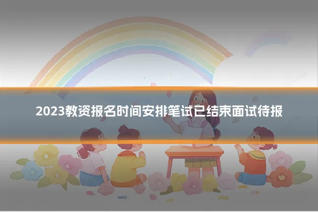 2023教资报名时间安排笔试已结束面试待报