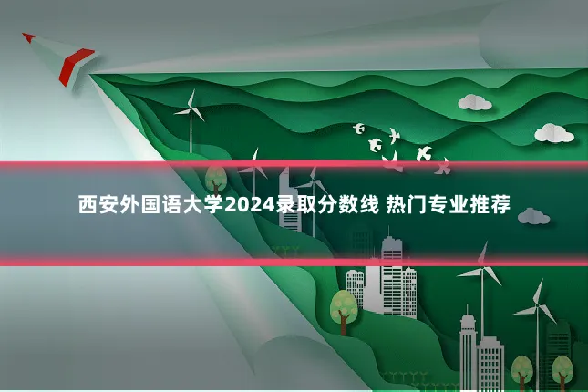 西安外国语大学2024录取分数线 热门专业推荐