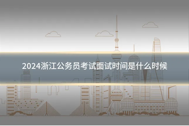 2024浙江公务员考试面试时间是什么时候