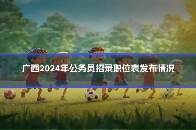 广西2024年公务员招录职位表发布情况