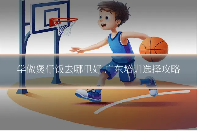 学做煲仔饭去哪里好 广东培训选择攻略