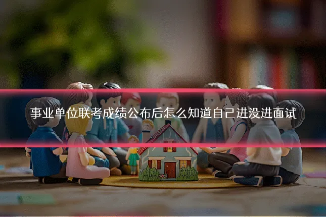 事业单位联考成绩公布后怎么知道自己进没进面试