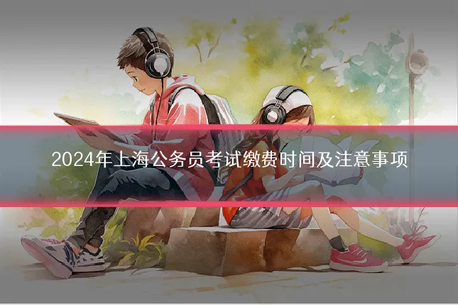 2024年上海公务员考试缴费时间及注意事项