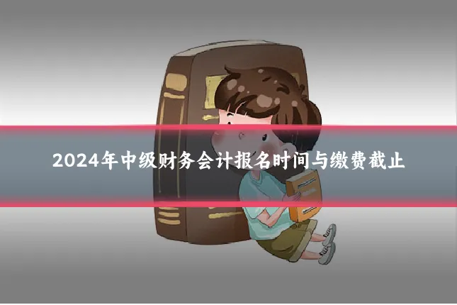 2024年中级财务会计报名时间与缴费截止