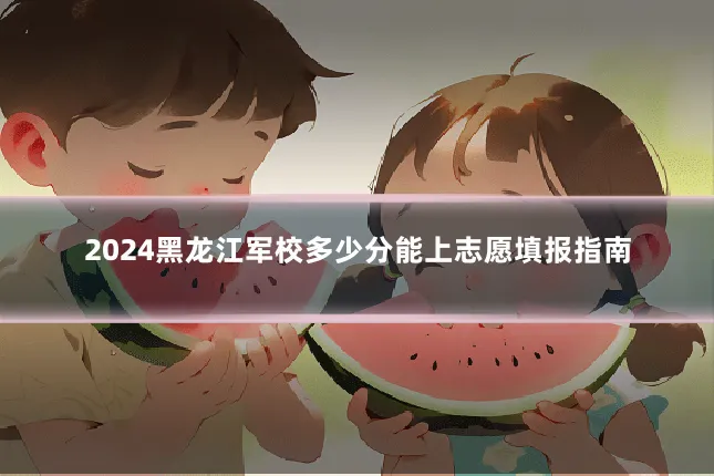 2024黑龙江军校多少分能上志愿填报指南