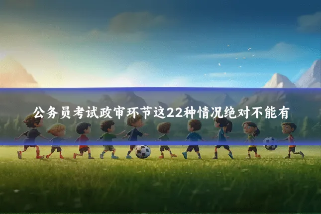 公务员考试政审环节这22种情况绝对不能有