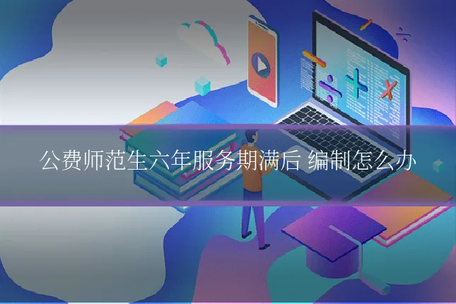 公费师范生六年服务期满后 编制怎么办