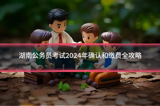 湖南公务员考试2024年确认和缴费全攻略