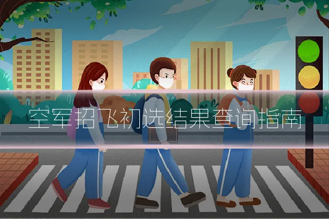 空军招飞初选结果查询指南