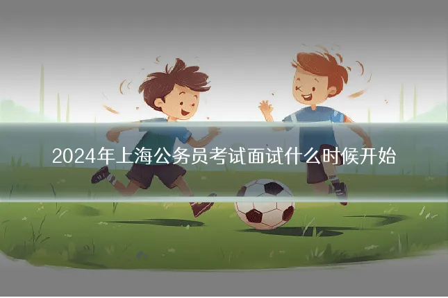 2024年上海公务员考试面试什么时候开始