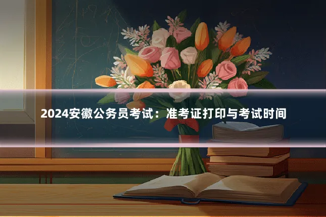 2024安徽公务员考试：准考证打印与考试时间