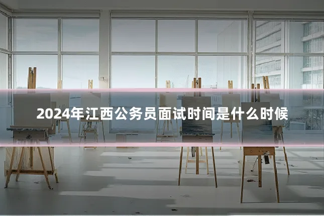 2024年江西公务员面试时间是什么时候