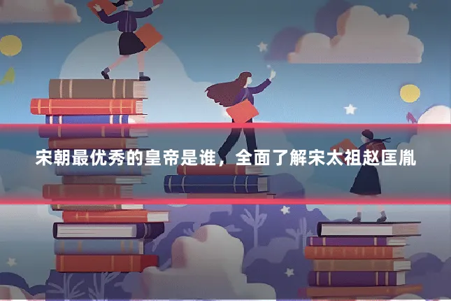 宋朝最优秀的皇帝是谁，全面了解宋太祖赵匡胤