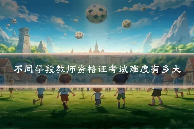 不同学段教师资格证考试难度有多大