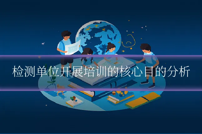 检测单位开展培训的核心目的分析