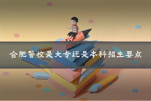 合肥警校是大专还是本科招生要点