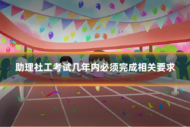 助理社工考试几年内必须完成相关要求