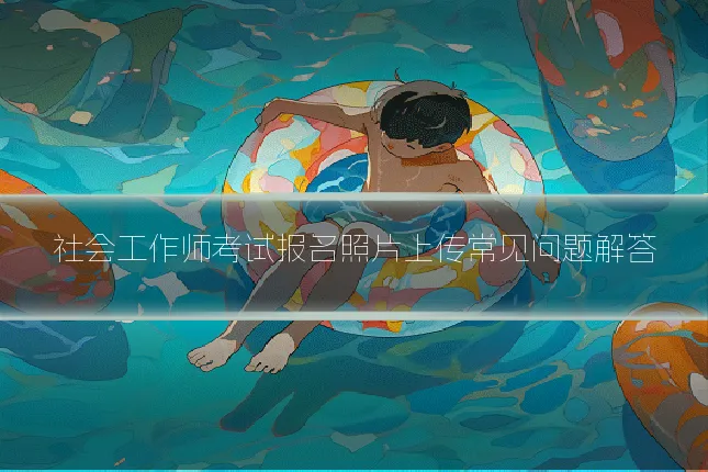 社会工作师考试报名照片上传常见问题解答