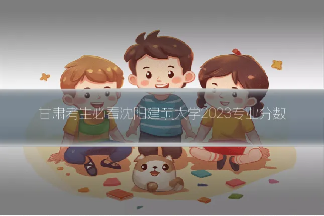 甘肃考生必看沈阳建筑大学2023专业分数