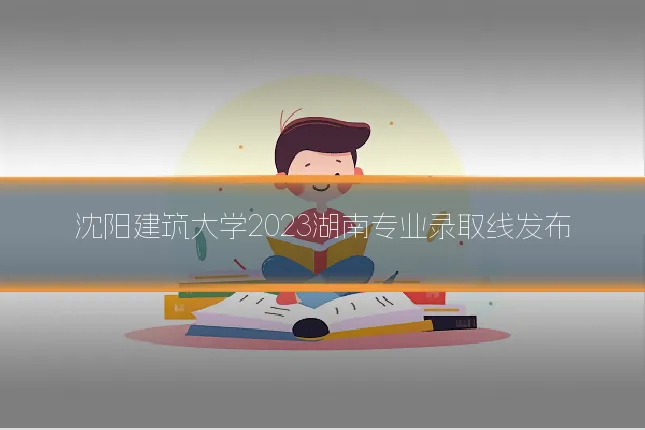 沈阳建筑大学2023湖南专业录取线发布