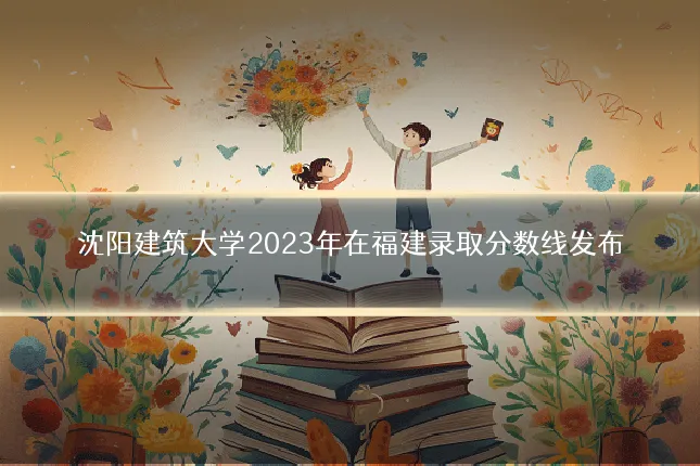沈阳建筑大学2023年在福建录取分数线发布