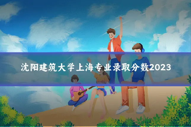 沈阳建筑大学上海专业录取分数2023
