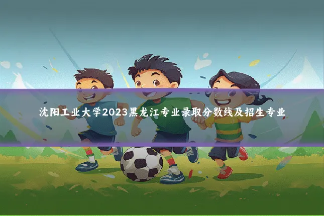 沈阳工业大学2023黑龙江专业录取分数线及招生专业